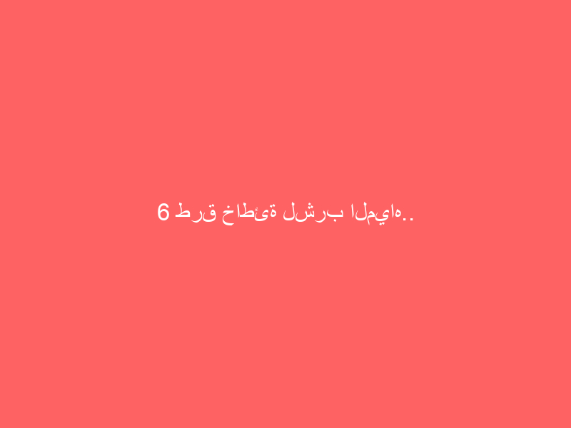 6 طرق خاطئة لشرب المياه.. ونصائح لتفادي الأضرار