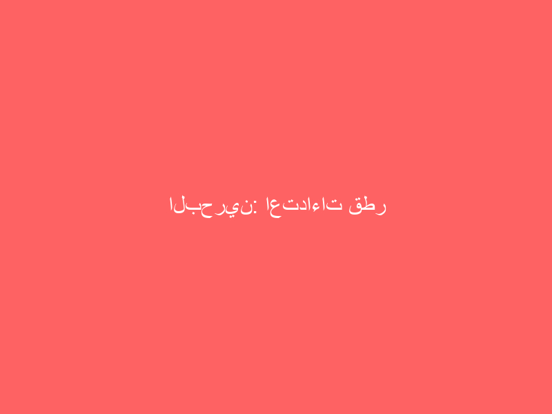 البحرين: اعتداءات قطر واستهدافها المتكرر لمواطنينا يعد تهديدًا لأمننا
