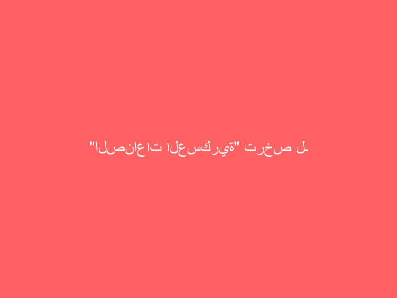 “الصناعات العسكرية” ترخص لـ 54 شركة محلية ودولية حتى نهاية الربع الثالث