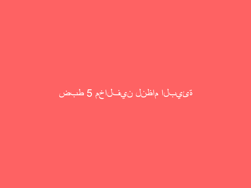 ضبط 5 مخالفين لنظام البيئة في عدة مناطق