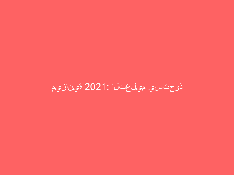 ميزانية 2021: التعليم يستحوذ على النصيب الأكبر بـ 186 مليار ريال والصحة و”العسكري” 175 مليارا لكل منهما